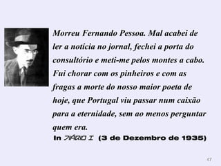 Morreu Fernando Pessoa. Mal acabei de
ler a notícia no jornal, fechei a porta do
consultório e meti-me pelos montes a cabo.
Fui chorar com os pinheiros e com as
fragas a morte do nosso maior poeta de
hoje, que Portugal viu passar num caixão
para a eternidade, sem ao menos perguntar
quem era.
In Diário I (3 de Dezembro de 1935)


                                             47
 