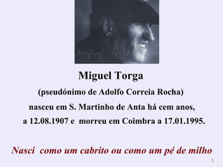 Miguel Torga
     (pseudónimo de Adolfo Correia Rocha)
   nasceu em S. Martinho de Anta há cem anos,
  a 12.08.1907 e morreu em Coimbra a 17.01.1995.


Nasci como um cabrito ou como um pé de milho
                                                   5
 