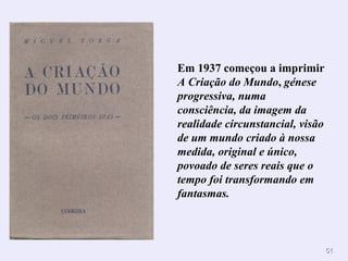 Em 1937 começou a imprimir
A Criação do Mundo, génese
progressiva, numa
consciência, da imagem da
realidade circunstancial, visão
de um mundo criado à nossa
medida, original e único,
povoado de seres reais que o
tempo foi transformando em
fantasmas.



                                  51
 