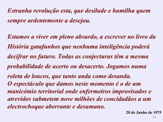 Estranha revolução esta, que desilude e humilha quem
sempre ardentemente a desejou.

Estamos a viver em pleno absurdo, a escrever no livro da
História gatafunhos que nenhuma inteligência poderá
decifrar no futuro. Todas as conjecturas têm a mesma
probabilidade de acerto ou desacerto. Jogamos numa
roleta de loucos, que tanto anda como desanda.
O espectáculo que damos neste momento é o de um
manicómio territorial onde enfermeiros improvisados e
atrevidos submetem nove milhões de concidadãos a um
electrochoque aberrante e desumano.
                                            20 de Junho de 1975
                                                          70
 