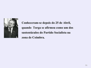 Conheceram-se depois do 25 de Abril,
quando Torga se afirmou como um dos
sustentáculos do Partido Socialista na
zona de Coimbra.




                                         74
 