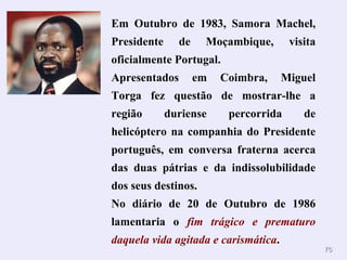 Em Outubro de 1983, Samora Machel,
Presidente     de    Moçambique,       visita
oficialmente Portugal.
Apresentados        em   Coimbra,     Miguel
Torga fez questão de mostrar-lhe a
região       duriense     percorrida      de
helicóptero na companhia do Presidente
português, em conversa fraterna acerca
das duas pátrias e da indissolubilidade
dos seus destinos.
No diário de 20 de Outubro de 1986
lamentaria o fim trágico e prematuro
daquela vida agitada e carismática.
                                                76
 
