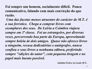 Foi sempre um homem, socialmente difícil. Pouco
comunicativo, falando com mais convicção do que
razão.
 Uma das facetas menos atraentes do carácter de M.T. é
a sua forretice. Chega a comprar livros com
exemplares dos seus. De Leiria a Coimbra viajava
sempre em 3ª classe. Foi ao estrangeiro, por diversas
vezes, percorrendo boa parte da Europa, aproveitando
sempre boleia de dois amigos. Quase não oferece livros
a ninguém, recusa dedicatórias e autógrafos, nunca
confiou o seus livros a nenhuma editora, preferindo
sempre "edições do autor", com pequena tiragem e no
papel mais barato possível.
                                  Antônio Freire, in Lendo M.T..
                                                              91
 