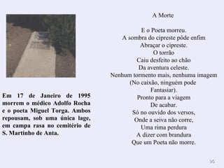 A Morte

                                          E o Poeta morreu.
                                   A sombra do cipreste pôde enfim
                                          Abraçar o cipreste.
                                               O torrão
                                         Caiu desfeito ao chão
                                         Da aventura celeste.
                                Nenhum tormento mais, nenhuma imagem
                                      (No caixão, ninguém pode
                                              Fantasiar).
Em 17 de Janeiro de 1995                 Pronto para a viagem
morrem o médico Adolfo Rocha                  De acabar.
e o poeta Miguel Torga. Ambos          Só no ouvido dos versos,
repousam, sob uma única lage,           Onde a seiva não corre,
em campa rasa no cemitério de             Uma rima perdura
S. Martinho de Anta.                    A dizer com brandura
                                       Que um Poeta não morre.

                                                                 95
 