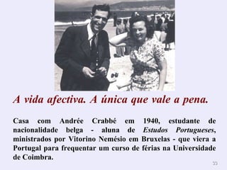 A   vida afectiva. A única que vale a pena.        Casa com Andrée Crabbé em 1940, estudante de nacionalidade belga - aluna de  Estudos Portugueses , ministrados por Vitorino Nemésio em Bruxelas - que viera a Portugal para frequentar um curso de férias na Universidade de Coimbra. 