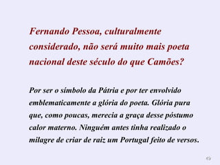 Fernando Pessoa, culturalmente considerado, não será muito mais poeta nacional deste século do que Camões?   Por ser o símbolo da Pátria e por ter envolvido emblematicamente a glória do poeta. Glória pura que, como poucas, merecia a graça desse póstumo calor materno. Ninguém antes tinha realizado o milagre de criar de raiz um Portugal feito de versos . 