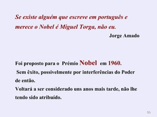 Se existe alguém que escreve em português e merece o Nobel é Miguel Torga, não eu . Jorge Amado Foi proposto para o  Prémio  Nobel  em  1960 . Sem êxito, possivelmente por interferências do Poder de então. Voltará a ser considerado uns anos mais tarde, não lhe tendo sido atribuído. 