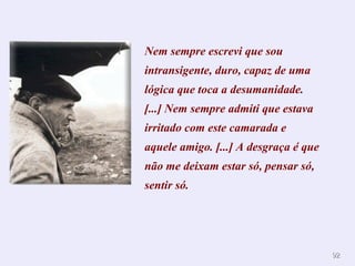 Nem sempre escrevi que sou intransigente, duro, capaz de uma lógica que toca a desumanidade. [...] Nem sempre admiti que estava irritado com este camarada e aquele amigo. [...] A desgraça é que não me deixam estar só, pensar só, sentir só.  