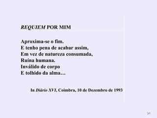 Aproxima-se o fim.  E tenho pena de acabar assim,  Em vez de natureza consumada, Ruína humana.  Inválido de corpo  E tolhido da alma… In  Diário XVI , Coimbra, 10 de Dezembro de 1993 REQUIEM  POR MIM 