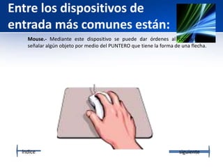 Entre los dispositivos de
entrada más comunes están:
Mouse.- Mediante este dispositivo se puede dar órdenes al computador, o
señalar algún objeto por medio del PUNTERO que tiene la forma de una flecha.
índice siguiente
 