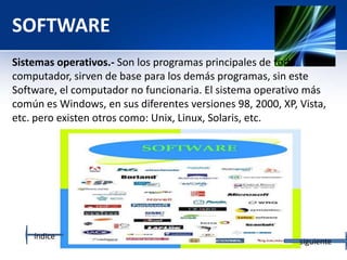 SOFTWARE
Sistemas operativos.- Son los programas principales de todo
computador, sirven de base para los demás programas, sin este
Software, el computador no funcionaria. El sistema operativo más
común es Windows, en sus diferentes versiones 98, 2000, XP, Vista,
etc. pero existen otros como: Unix, Linux, Solaris, etc.
índice
siguiente
 
