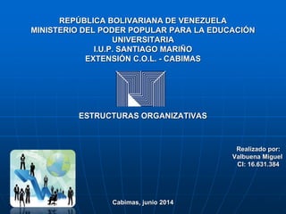 REPÚBLICA BOLIVARIANA DE VENEZUELA
MINISTERIO DEL PODER POPULAR PARA LA EDUCACIÓN
UNIVERSITARIA
I.U.P. SANTIAGO MARIÑO
EXTENSIÓN C.O.L. - CABIMAS
ESTRUCTURAS ORGANIZATIVAS
Realizado por:
Valbuena Miguel
CI: 16.631.384
Cabimas, junio 2014
 