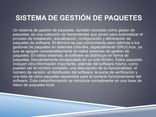 SISTEMA DE GESTIÓN DE PAQUETES 
Un sistema de gestión de paquetes, también conocido como gestor de 
paquetes, es una colección de herramientas que sirven para automatizar el 
proceso de instalación, actualización, configuración y eliminación de 
paquetes de software. El término se usa comúnmente para referirse a los 
gestores de paquetes en sistemas Unix-like, especialmente GNU/Linux, ya 
que se apoyan considerablemente en estos sistemas de gestión de 
paquetes. En estos sistemas, el software se distribuye en forma de 
paquetes, frecuentemente encapsulado en un solo fichero. Estos paquetes 
incluyen otra información importante, además del software mismo, como 
pueden ser el nombre completo, una descripción de su funcionalidad, el 
número de versión, el distribuidor del software, la suma de verificación y 
una lista de otros paquetes requeridos para el correcto funcionamiento del 
software. Esta metainformación se introduce normalmente en una base de 
datos de paquetes local. 
 
