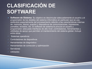 CLASIFICACIÓN DE 
SOFTWARE 
 Software de Sistema: Su objetivo es desvincular adecuadamente al usuario y al 
programador de los detalles del sistema informático en particular que se use, 
aislándolo especialmente del procesamiento referido a las características internas 
de: memoria, discos, puertos y dispositivos de comunicaciones, impresoras, 
pantallas, teclados, etc. El software de sistema le procura al usuario y 
programador adecuada interfaces de alto nivel ,controladores, herramientas y 
utilidades de apoyo que permiten el mantenimiento del sistema global. Incluye 
entre otros: 
 Sistemas operativos 
 Controladores de dispositivos 
 Herramientas de diagnóstico 
 Herramientas de corrección y optimización 
 Servidores 
 Utilidades 
 