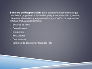 Software de Programación: Es el conjunto de herramientas que 
permiten al programador desarrollar programas informáticos, usando 
diferentes alternativas y lenguajes de programación, de una manera 
práctica. Incluyen básicamente: 
 Editores de texto 
 Compiladores 
 Intérpretes 
 Enlazadores 
 Depuradores 
 Entornos de desarrollo integrados (IDE) 
 
