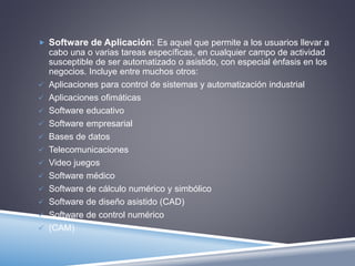  Software de Aplicación: Es aquel que permite a los usuarios llevar a 
cabo una o varias tareas específicas, en cualquier campo de actividad 
susceptible de ser automatizado o asistido, con especial énfasis en los 
negocios. Incluye entre muchos otros: 
 Aplicaciones para control de sistemas y automatización industrial 
 Aplicaciones ofimáticas 
 Software educativo 
 Software empresarial 
 Bases de datos 
 Telecomunicaciones 
 Video juegos 
 Software médico 
 Software de cálculo numérico y simbólico 
 Software de diseño asistido (CAD) 
 Software de control numérico 
 (CAM) 
 