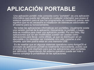 APLICACIÓN PORTABLE 
Una aplicación portátil -más conocida como "portable"- es una aplicación 
informática que puede ser utilizada en cualquier ordenador que posea el 
sistema operativo para el que fue programada sin instalación previa; esto 
significa que no es necesaria la instalación de bibliotecas adicionales en 
el sistema para su funcionamiento. 
No todas las aplicaciones informáticas son portátiles. Usualmente existe 
una versión normal de la aplicación (típicamente no portátil), y luego, 
ésta se modifica para crear una aplicación portátil. Por otro lado, hay 
aplicaciones que sin ser modificadas pueden ser usadas como 
aplicaciones para llevar, como eMule, ya que se distribuyen en un 
ejecutable y no necesitan ser instaladas sino solo copiarse a una 
carpeta, que bien podría estar en una memoria USB. 
Es de reseñar que en algunos sistemas operativos como AmigaOS el 
concepto de aplicación portátil es totalmente improcedente, puesto que 
el propio S.O. está diseñado para que las aplicaciones sean portátiles 
por definición. Dependiendo del sistema operativo puede ser más o 
menos compleja la portabilidad de las aplicaciones. 
 
