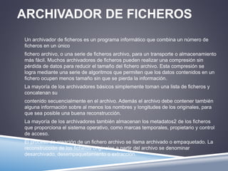 ARCHIVADOR DE FICHEROS 
Un archivador de ficheros es un programa informático que combina un número de 
ficheros en un único 
fichero archivo, o una serie de ficheros archivo, para un transporte o almacenamiento 
más fácil. Muchos archivadores de ficheros pueden realizar una compresión sin 
pérdida de datos para reducir el tamaño del fichero archivo. Esta compresión se 
logra mediante una serie de algoritmos que permiten que los datos contenidos en un 
fichero ocupen menos tamaño sin que se pierda la información. 
La mayoría de los archivadores básicos simplemente toman una lista de ficheros y 
concatenan su 
contenido secuencialmente en el archivo. Además el archivo debe contener también 
alguna información sobre al menos los nombres y longitudes de los originales, para 
que sea posible una buena reconstrucción. 
La mayoría de los archivadores también almacenan los metadatos2 de los ficheros 
que proporciona el sistema operativo, como marcas temporales, propietario y control 
de acceso. 
El proceso de creación de un fichero archivo se llama archivado o empaquetado. La 
reconstrucción de los ficheros originales a partir del archivo se denominar 
desarchivado, desempaquetamiento o extracción. 
 