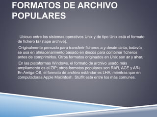 FORMATOS DE ARCHIVO 
POPULARES 
Ubicuo entre los sistemas operativos Unix y de tipo Unix está el formato 
de fichero tar (tape archive). 
Originalmente pensado para transferir ficheros a y desde cinta, todavía 
se usa en almacenamiento basado en discos para combinar ficheros 
antes de comprimirlos. Otros formatos originados en Unix son ar y shar. 
En las plataformas Windows, el formato de archivo usado más 
ampliamente es el ZIP; otros formatos populares son RAR, ACE y ARJ. 
En Amiga OS, el formato de archivo estándar es LHA, mientras que en 
computadoras Apple Macintosh, Stuffit está entre los más comunes. 
 