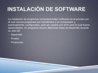 INSTALACIÓN DE SOFTWARE 
La instalación de programas computacionales (software) es el proceso por 
el cual nuevos programas son transferidos a un computador y, 
eventualmente, configurados, para ser usados con el fin para el cual fueron 
desarrollados. Un programa recorre diferentes fases de desarrollo durante 
su vida útil: 
 Desarrollo 
 Prueba 
 Producción 
 