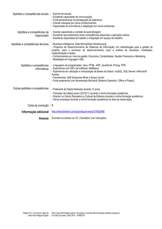 Aptidões e competências sociais             - Espírito de equipa;
                                             - Excelente capacidade de comunicação;
                                             - Forte perseverança na perseguição de objectivos;
                                             - Grande interesse por novos conhecimentos;
                                             - Capacidade de convivência e adaptação em novos ambientes.

     Aptidões e competências de              - Grande capacidade e vontade de aprendizagem;
                   organização               - Excelente aproveitamento entre competências adquiridas e aplicação prática;
                                             - Excelente capacidade de trabalho e integração em equipa de trabalho.

Aptidões e competências técnicas             - Business Intelligence: Data Mining/Data Warehousing;
                                             - Projectos de Desenvolvimento de Sistemas de Informação, em metodologias para a gestão do
                                             projecto, para o processo de desenvolvimento, para a análise de requisitos, modelação,
                                             implementação e testes;
                                             - Conhecimentos ao nível da gestão: Economia, Contabilidade, Gestão Financeira e Marketing;
                                             - Modelação em linguagem UML.

        Aptidões e competências              - Linguagens de programação: Java, HTML, ASP, JavaScript, Prolog, PHP;
                     informáticas            - Experiencia com IDE’s de software: NetBeans;
                                             - Experiencia em utilização e manipulação de Bases de Dados: mySQL, SQL Server e Microsoft
                                             Access;
                                             - Ferramentas: SAS Enterprise Miner e Exsys Corvid;
                                             - Forte experiencia com ferramentas Microsoft (Sistema Operativo, Office e Project).

 Outras aptidões e competências              - Praticante de futebol federado durante 12 anos;
                                             - Treinador de futebol jovem (2010/11) durante a minha formação académica;
                                             - Director no Centro Recreativo e Cultural de Briteiros durante a minha formação académica;
                                             - Vários empregos durante a minha formação académica na área da restauração.

               Carta de condução             B

        Informação adicional http://www.linkedin.com/pub/miguel-vieira/27/992/896

                             Anexos Enumere os anexos ao CV. Facultativo (ver instruções)




          Página 2/ 2- Curriculum vitae de   Para mais informações sobre o Europass, consulte http://europass.cedefop.europa.eu
               Leite Vieira Miguel Ângelo    © União Europeia, 2002-2010 24082010
 
