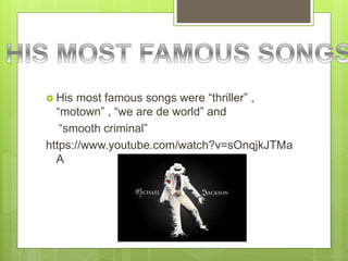  His most famous songs were “thriller” ,
“motown” , “we are de world” and
“smooth criminal”
https://www.youtube.com/watch?v=sOnqjkJTMa
A
 