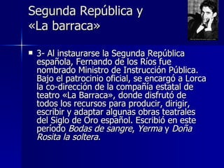 Segunda República y
«La barraca»

   3- Al instaurarse la Segunda República
    española, Fernando de los Ríos fue
    nombrado Ministro de Instrucción Pública.
    Bajo el patrocinio oficial, se encargó a Lorca
    la co-dirección de la compañía estatal de
    teatro «La Barraca», donde disfrutó de
    todos los recursos para producir, dirigir,
    escribir y adaptar algunas obras teatrales
    del Siglo de Oro español. Escribió en este
    período Bodas de sangre, Yerma y Doña
    Rosita la soltera.
 