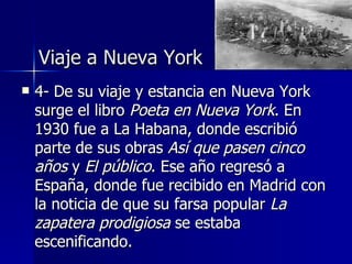 Viaje a Nueva York
   4- De su viaje y estancia en Nueva York
    surge el libro Poeta en Nueva York. En
    1930 fue a La Habana, donde escribió
    parte de sus obras Así que pasen cinco
    años y El público. Ese año regresó a
    España, donde fue recibido en Madrid con
    la noticia de que su farsa popular La
    zapatera prodigiosa se estaba
    escenificando.
 