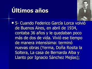 Últimos años

   5- Cuando Federico García Lorca volvió
    de Buenos Aires, en abril de 1934,
    contaba 36 años y le quedaban poco
    más de dos de vida. Vivió ese tiempo
    de manera intensísima: terminó
    nuevas obras (Yerma, Doña Rosita la
    Soltera, La casa de Bernarda Alba y
    Llanto por Ignacio Sánchez Mejías);
 