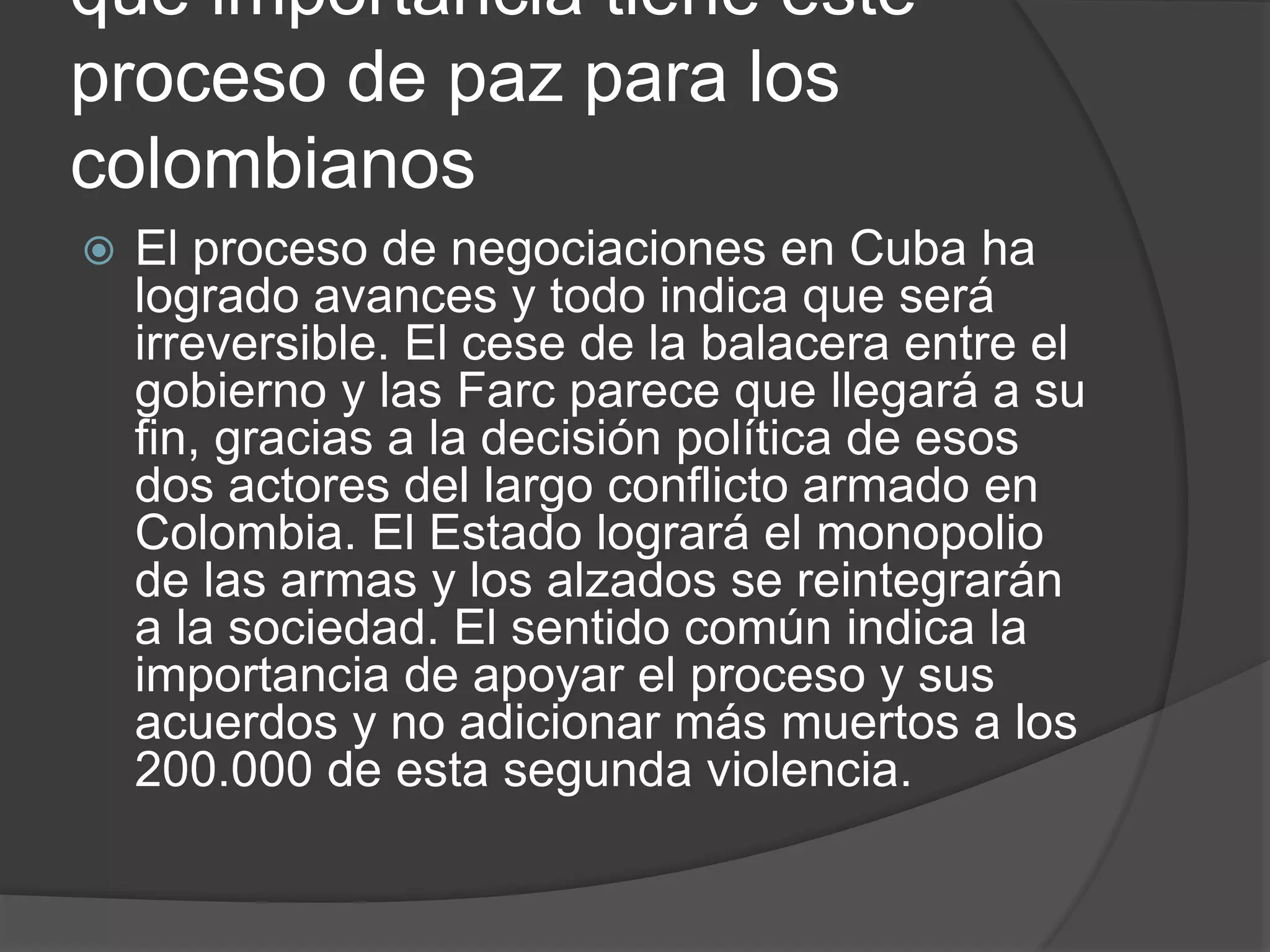 que importancia tiene este
proceso de paz para los
colombianos
 El proceso de negociaciones en Cuba ha
logrado avances y todo indica que será
irreversible. El cese de la balacera entre el
gobierno y las Farc parece que llegará a su
fin, gracias a la decisión política de esos
dos actores del largo conflicto armado en
Colombia. El Estado logrará el monopolio
de las armas y los alzados se reintegrarán
a la sociedad. El sentido común indica la
importancia de apoyar el proceso y sus
acuerdos y no adicionar más muertos a los
200.000 de esta segunda violencia.
 