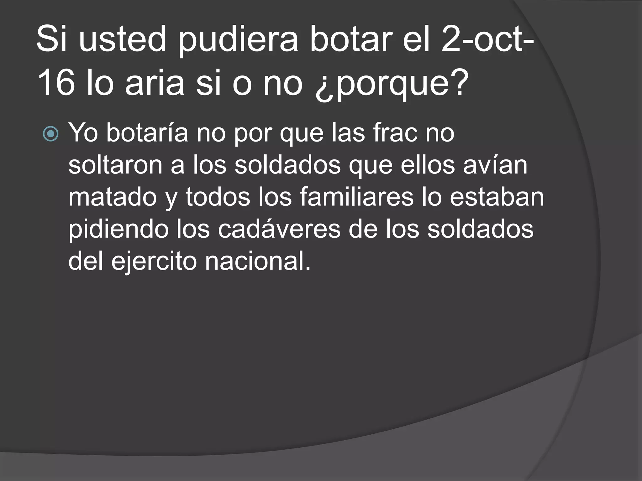 Si usted pudiera botar el 2-oct-
16 lo aria si o no ¿porque?
 Yo botaría no por que las frac no
soltaron a los soldados que ellos avían
matado y todos los familiares lo estaban
pidiendo los cadáveres de los soldados
del ejercito nacional.
 
