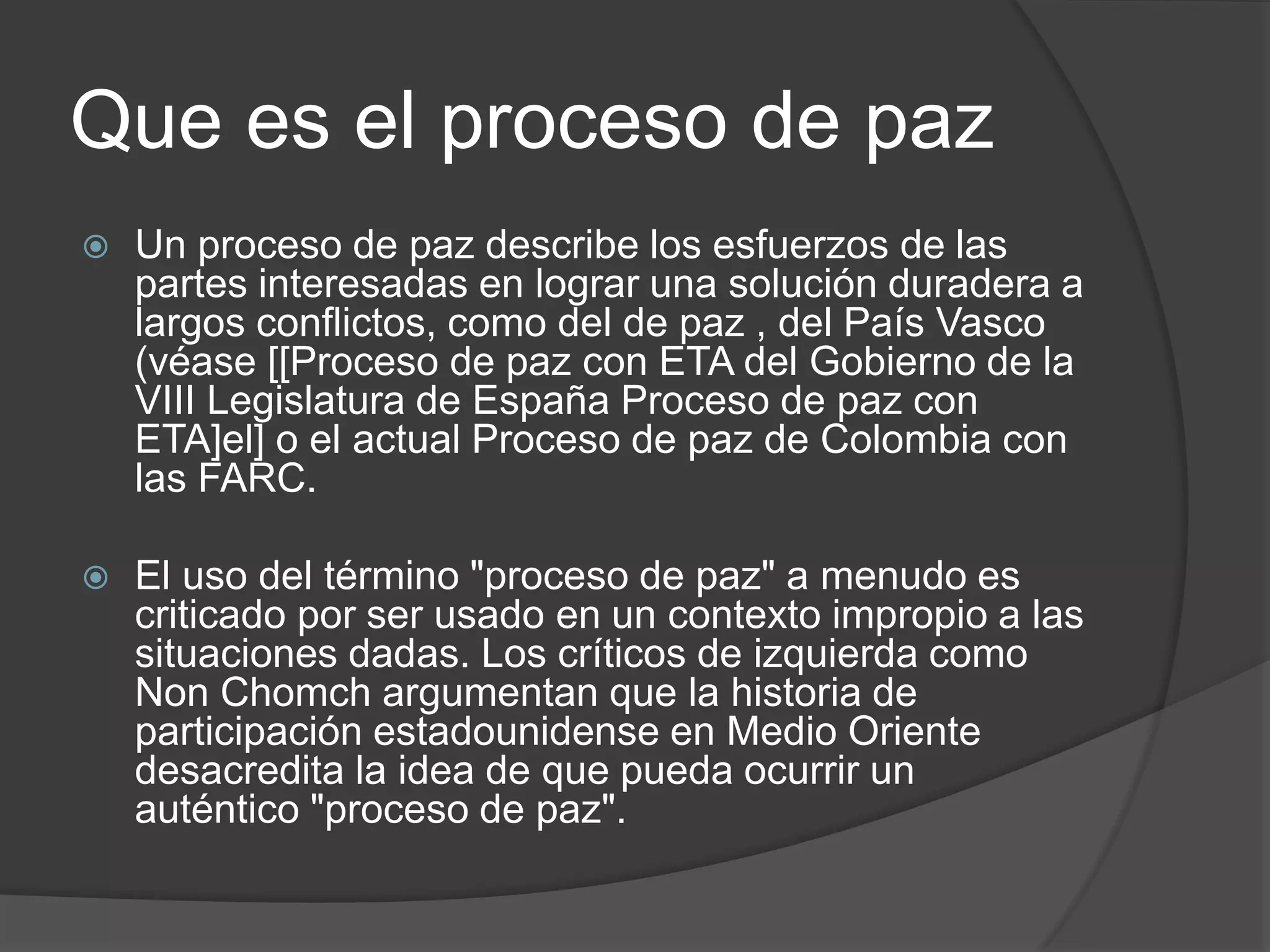 Que es el proceso de paz
 Un proceso de paz describe los esfuerzos de las
partes interesadas en lograr una solución duradera a
largos conflictos, como del de paz , del País Vasco
(véase [[Proceso de paz con ETA del Gobierno de la
VIII Legislatura de España Proceso de paz con
ETA]el] o el actual Proceso de paz de Colombia con
las FARC.
 El uso del término "proceso de paz" a menudo es
criticado por ser usado en un contexto impropio a las
situaciones dadas. Los críticos de izquierda como
Non Chomch argumentan que la historia de
participación estadounidense en Medio Oriente
desacredita la idea de que pueda ocurrir un
auténtico "proceso de paz".
 