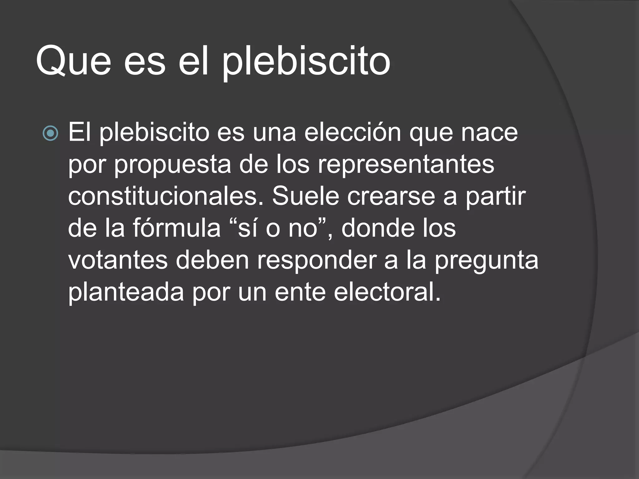 Que es el plebiscito
 El plebiscito es una elección que nace
por propuesta de los representantes
constitucionales. Suele crearse a partir
de la fórmula “sí o no”, donde los
votantes deben responder a la pregunta
planteada por un ente electoral.
 