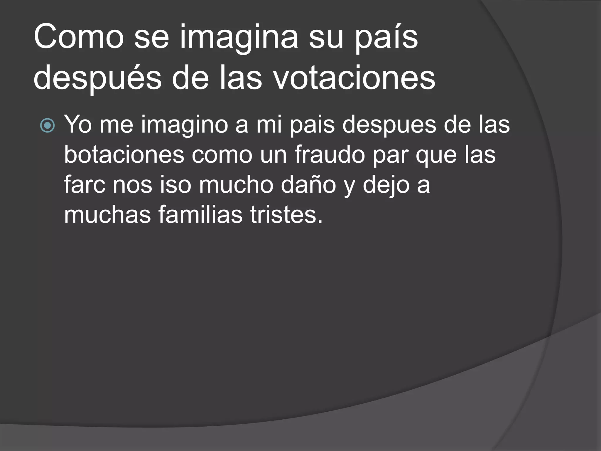 Como se imagina su país
después de las votaciones
 Yo me imagino a mi pais despues de las
botaciones como un fraudo par que las
farc nos iso mucho daño y dejo a
muchas familias tristes.
 