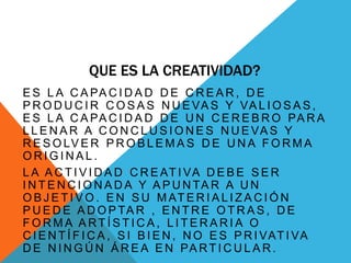 QUE ES LA CREATIVIDAD?
E S L A C A PA C I D A D D E C R E A R , D E
P R O D U C I R C O S A S N U E VA S Y VA L I O S A S ,
E S L A C A PA C I D A D D E U N C E R E B R O PA R A
L L E N A R A C O N C L U S I O N E S N U E VA S Y
R E S O LV E R P R O B L E M A S D E U N A F O R M A
O R I G I N A L .
L A A C T I V I D A D C R E AT I VA D E B E S E R
I N T E N C I O N A D A Y A P U N TA R A U N
O B J E T I V O . E N S U M AT E R I A L I Z A C I Ó N
P U E D E A D O P TA R , E N T R E O T R A S , D E
F O R M A A RT Í S T I C A , L I T E R A R I A O
C I E N T Í F I C A , S I B I E N , N O E S P R I VAT I VA
D E N I N G Ú N Á R E A E N PA RT I C U L A R .
 