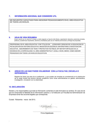 7. INFORMACIÓN ADICIONAL QUE CONSIDERE UTIL
ME ENCUENTRO CAPACITADO PARA ASESORAR PEDAGOGICAMENTE EN EL AREA EDUCATIVA
DE TODOS LOS NIVELES.
8. HOJA DE VIDA RESUMIDA
(Favor resumir en no más de 10 líneas y a texto seguido su hoja de vida (títulos, capacitación relevante, posiciones privadas,
públicas y académicas importantes, docencia universitaria) para uso en material promocional y entrega de propuestas.
PROFESIONAL EN EL AREA EDUCATIVA CON TITULOS EN: LICENCIADO CIENCIAS DE LA EDUCACION ES
PECIALIZACION EN HISTORIA EDUCATIVA, MAGISTER EN DOCENCIA UNIVERSITARIA E INVESTIGACION
EDUCATIVA , ASEORAMIENTO DE TESIS Y PROYECTOS FACTIBLES, MY MAYOR FORTALEZA ES LA
DOCENCIA EN LA ESPECIALIDAD. EL AREA ADMINISTRATIVA Y LEGAL A NIVEL MEDIO, COMO ASESOR
PEDAGOGICO EN TODOS LOS NIVELES EDUCATIVOS.
9. AREAS EN LAS QUE PUEDE COLABORAR CON LA FACULTAD, ESCUELA O
DEPENDENCIA.
Registre las áreas que sean de su preferencia y que pueden ser tomadas en consideración en la distribución
de la carga horaria del próximo período académico como horas administrativas en gestión administrativa,
investigación, vinculación con la colectividad.
.
10. DECLARACIÓN
Declaro y me responsabilizo que toda la información contenida en este formulario es verídica. En caso de de
que se compruebe la falsedad de la información autorizo a la Institución y/o Facultad de Administración de
Empresas tomar las acciones legales que corresponda.
Ciudad: Riobamba marzo del 2013.
................................................................
Firma Digitalizada
 