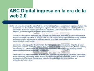 ABC Digital ingresa en la era de la web 2.0El sitio web www.abc.com.py fue rediseñado con la intención de ofrecer a su público un espacio de lectura más confortable. Fue desarrollado por la empresa argentina Vincolo. Los periodistas de ABC Digital fueron capacitados de manera a poder operar la nueva plataforma. Lo mismo ocurrió con los webmasters de la empresa, que se encargarán del soporte técnico del portal. Uno de los cambios más resaltantes que introduce ABC Digital es la separación de los contenidos de la edición impresa del diario y de su versión online. Uno de los botones del menú principal permite visualizar exclusivamente las noticias que se publicaron ese día en el diario papel. Al lado pueden verse los contenidos de la versión digital. Las noticias están agrupadas de una manera distinta respecto a la versión anterior del portal. El lector ahora podrá visitar los contenidos a través de la portada y de las secciones Nacionales, Mundo, Ciencia y Tecnología (CyT), y Noticias del día. Además, el sitio abandona el formato blog y el destaque de las informaciones pasa a ser en función a su relevancia. La página adopta nuevos elementos de la web 2.0 e introduce más espacios de interacción. Las noticias ahora pueden ser comentadas por los lectores. El contenido puede ser compartido a través de las redes sociales como el Facebook. Esto se suma a los elementos ya existentes como los blogs, las encuestas, los foros y otros.