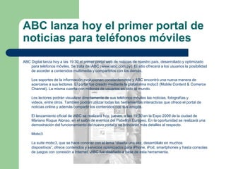 ABC lanza hoy el primer portal de noticias para teléfonos móvilesABC Digital lanza hoy a las 19:30 el primer portal web de noticias de nuestro país, desarrollado y optimizado para teléfonos móviles. Se trata de iABC (www.iabc.com.py). El sitio ofrecerá a los usuarios la posibilidad de acceder a contenidos multimedia y compartirlos con los demás.Los soportes de la información evolucionan constantemente y ABC encontró una nueva manera de acercarse a sus lectores. El portal fue creado mediante la plataforma mobc3 (Mobile Content & ComerceChannel). La misma cuenta con millones de usuarios en todo el mundo. Los lectores podrán visualizar directamente de sus teléfonos móviles las noticias, fotografías y videos, entre otros. También podrán utilizar todas las herramientas interactivas que ofrece el portal de noticias online y además compartir los contenidos con sus amigos. El lanzamiento oficial de iABC se realizará hoy, jueves, a las 19:30 en la Expo 2009 de la ciudad de Mariano Roque Alonso, en el salón de eventos del Pabellón Europeo. En la oportunidad se realizará una demostración del funcionamiento del nuevo portal y se brindarán más detalles al respecto. Mobc3La suite mobc3, que se hace conocer con el lema “diseña una vez, desarróllalo en muchos dispositivos”, ofrece contenidos y servicios optimizados para iPhone, iPod, smartphones y hasta consolas de juegos con conexión a Internet. iABC fue diseñado a base de esta herramienta. 
