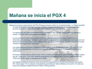 Mañana se inicia el PGX 4Mañana se inicia la cuarta edición del PGX (Paraguay GamerseXpo) en el Hotel Excelsior. La “Mega Lanparty” se extenderá hasta el domingo. Los organizadores preparan competencias de distintos juegos con premios de hasta G. 1.500.000. El salón estará equipado para unas 500 PCs. La organización proveerá comodidades como conexión en red, Internet, energía eléctrica asientos y mesas. También habrá computadores en alquiler.    La convocatoria es para todos aquellos fanáticos y obsesionados por los juegos electrónicos, la informática y la tecnología. También pueden asistir los aficionados a las consolas de videojuegos como el NintendoWii o la Play Station. “Entre ellos también se van a armar torneos”, comentó GiampaoloFicorilli, miembro de la organización del evento.    Los organizadores del evento mostraron su preocupación ante el riego de contagio de la gripe A H1N1. Ficorilli pidió especialmente a la gente que no asista a la “Mega Lanparty” si presenta síntomas de la enfermedad.    El evento se inicia mañana viernes a las 10:00 y continúa sin interrupción hasta el domingo 19. Se espera que las “horas pico” o con más cantidad de jugadores en simultáneo sea el viernes y sábado entre las 19:00 y las 20:00, según lo expresado por Ficorilli.   Los jugadores deberán abonar la única suma de 20 mil guaraníes en el caso de que lleven sus propias PC, o bien pagar 10 mil y alquilar computadores proveídas por cibers afiliados al encuentro. El costo por hora de los equipos oscilará entre los 3.000 y 4.000 guaraníes.