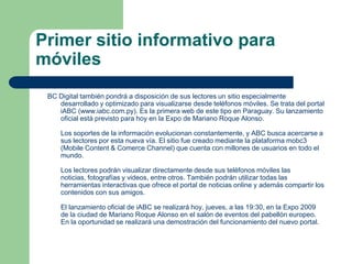 Primer sitio informativo para móvilesBC Digital también pondrá a disposición de sus lectores un sitio especialmente desarrollado y optimizado para visualizarse desde teléfonos móviles. Se trata del portal iABC (www.iabc.com.py). Es la primera web de este tipo en Paraguay. Su lanzamiento oficial está previsto para hoy en la Expo de Mariano Roque Alonso. Los soportes de la información evolucionan constantemente, y ABC busca acercarse a sus lectores por esta nueva vía. El sitio fue creado mediante la plataforma mobc3 (Mobile Content & ComerceChannel) que cuenta con millones de usuarios en todo el mundo. Los lectores podrán visualizar directamente desde sus teléfonos móviles las noticias, fotografías y videos, entre otros. También podrán utilizar todas las herramientas interactivas que ofrece el portal de noticias online y además compartir los contenidos con sus amigos. El lanzamiento oficial de iABC se realizará hoy, jueves, a las 19:30, en la Expo 2009 de la ciudad de Mariano Roque Alonso en el salón de eventos del pabellón europeo. En la oportunidad se realizará una demostración del funcionamiento del nuevo portal.