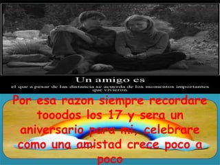 Por esa razon siempre recordare
tooodos los 17 y sera un
aniversario para mi, celebrare
como una amistad crece poco a
poco

 