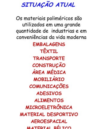 SITUAÇÃO ATUAL Os materiais poliméricos são utilizados em uma grande quantidade de  industrias e em conveniências da vida moderna EMBALAGENS TÊXTIL TRANSPORTE CONSTRUÇÃO ÁREA MÉDICA MOBILIÁRIO COMUNICAÇÕES ADESIVOS ALIMENTOS MICROELETRÔNICA MATERIAL DESPORTIVO AEROESPACIAL MATERIAL BÉLICO COMÉSTICOS 