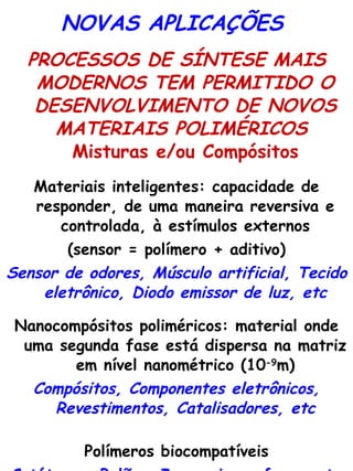 NOVAS APLICAÇÕES  PROCESSOS DE SÍNTESE MAIS MODERNOS TEM PERMITIDO O DESENVOLVIMENTO DE NOVOS MATERIAIS POLIMÉRICOS  Misturas e/ou Compósitos Materiais inteligentes: capacidade de responder, de uma maneira reversiva e controlada, à estímulos externos (sensor = polímero + aditivo) Sensor de odores, Músculo artificial, Tecido eletrônico, Diodo emissor de luz, etc Nanocompósitos poliméricos: material onde uma segunda fase está dispersa na matriz em nível nanométrico (10 -9 m) Compósitos, Componentes eletrônicos, Revestimentos, Catalisadores, etc Polímeros biocompatíveis Catéteres, Balões, Imunomicroesferas, etc 