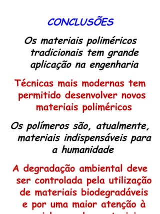 CONCLUSÕES Os materiais poliméricos tradicionais tem grande aplicação na engenharia Técnicas mais modernas tem permitido desenvolver novos  materiais poliméricos Os polímeros são, atualmente, materiais indispensáveis para a humanidade   A degradação ambiental deve ser controlada pela utilização de materiais biodegradáveis e por uma maior atenção à reciclagem dos materiais 
