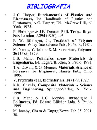 BIBLIOGRAFIA A.C. Harper,  Fundamentals of Plastics and Elastomers,  In: Handbook of Plastics and Elastomers, A.C. Harper, Ed., McGraw-Hill, N. York, 1975. P. Ehrburger & J.B. Donnet,  Phil. Trans. Royal Soc. London ,  A294  (1980) 495. F. W. Billmeyer, Jr.,  Textbook of Polymer Science , Wiley-Interscience Pub., N. York, 1984. M. Narkis, Y. Talmor & M. Silverstein,  Polymer ,  26  (1985) 1359. E.B. Mano,  Polímeros como Materiais de Engenharia , Ed. Edgard Blücher, S. Paulo, 1991. T.A. Oswald & G. Menges,  Materials Science of Polymers for Engineers , Hanser Pub., Ohio, 1995. V. Premnath et al,  Biomaterials ,  18  (1996) 727. K.K. Chawla,  Composite Materials - Science and Engineering , Springer-Verlag, N. York, 1998. E.B. Mano & L.C. Mendes,  Introdução à Polímeros,  Ed. Edgard Blücher Ltda, S. Paulo, 1999. M. Jacoby,  Chem & Engng News , Feb 05, 2001, 30. 
