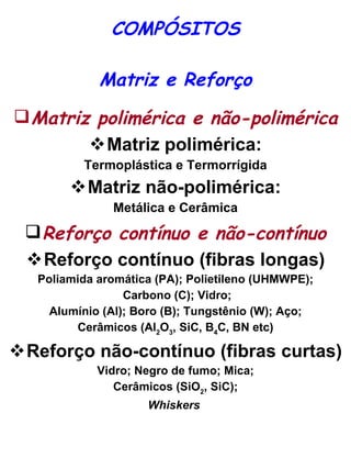 COMPÓSITOS Matriz e Reforço Matriz polimérica e não-polimérica Matriz polimérica: Termoplástica e Termorrígida Matriz não-polimérica: Metálica e Cerâmica Reforço contínuo e não-contínuo Reforço contínuo (fibras longas) Poliamida aromática (PA); Polietileno (UHMWPE); Carbono (C); Vidro; Alumínio (Al); Boro (B);  Tungstênio (W); Aço; Cerâmicos (Al 2 O 3 , SiC, B 4 C, BN etc)   Reforço não-contínuo (fibras curtas) Vidro; Negro de fumo; Mica; Cerâmicos (SiO 2 , SiC); Whiskers   