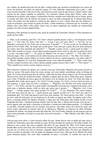 que vinham, de manhã deixavam fios de pêlo e catinga deles que cachorros reconheciam nos esteios da
cerca, nas porteiras, uns deles até mijavam sangue. E o teiú, brabeado, espancando com o rabo ― rabo
como tesoura tonsando. Lobo uivava feio, mais horroroso mais triste do que chorro. E jibóia! Jibóia vinha
mesmo de dia, pegava galinha no galinheiro. Os cachorros tinham medo dela? Jibóia, cobra, mais
medonha de se pensar, uma sojigou o cachorrinho Floresto, mordeu uma orelha dele por se firmar, queria
se enrolar nele todo, mor de sufocar sem partir os ossos, já tinha conseguido de se enlaçar duas dessas
voltas; Pai acudiu, tiro não podia ter cautela de dar, lapeava só com o facão, disse que ela endurecia o
corpo de propósito, para resistir no gume do facão, o facão bambeava. Contavam que no Terentém, em
antigos anos, uma jibóia velha entrou numa casa, já estava engolindo por metade um meninozinho
pequeno, na rede, no meio daquela baba...

Miguilim e Dito dormiam no mesmo catre, perto da caminha de Tomezinho. Drelina e Chica dormiam no
quarto de Pai e Mãe.

― "Dito, eu fiz promessa, para Pai e Tio Terêz voltarem quando passar a chuva, e não brigarem, nunca
mais..." ― "Pai volta. Tio Terêz volta não." ― "Como é que você sabe, Dito?" ― "Sei não. Eu sei.
Miguilim, você gosta de Tio Terêz, mas eu não gosto. É pecado?" ― "É, mas eu não sei. Eu também não
gosto de Vovó Izidra. Dela, faz tempo que eu não gosto. Você acha que a gente devia de fazer promessa
aos santos, para ficar gostando dos parentes?" ― "Quando a gente crescer, a gente gosta de todos." ―
"Mas, Dito, quando eu crescer, vai ter algum menino pequeno assim como eu, que não vai gostar de mim,
e eu não vou poder saber?" ― "Eu gosto de Mãitina! Ela vai para o inferno?" ― "Vai, Dito. Ela é
feiticeira pagã... Dito, se de repente um dia todos ficassem com raiva de nós ― Pai, Mãe, Vovó Izidra ―
eles podiam mandar a gente embora, no escuro, debaixo da chuva, a gente pequenos, sem saber onde ir?"
― "Dorme, Miguilim. Se você ficar imaginando assim, você sonha de pesadelo..." ― "Dito, vamos ficar
nós dois, sempre um junto com o outro, mesmo quando a gente crescer, toda a vida?" ― "Pois vamos." ―
"Dito, amanhã eu te ensino a armar urupuca, eu já sei..."

Dito começava a dormir de repente, era a mesma coisa que Tomezinho. Miguilim não gostava de pôr os
olhos no escuro. Não queria deitar de costas, porque vem uma mulher assombrada, senta na barriga da
gente. Se os pés restassem para fora da coberta, vinha mão de alma, friosa, pegava o pé. O travesseirinho
cheirava bom, cheio de macela-do-campo. Amanhã, ia aparar água de chuva, tinha outro gosto. Repartia
com o Dito. O barulho da chuva agora era até bonito, livre do moame do vento. Tio Terêz não tinha se
despedido dele. Onde estava agora o Tio Terêz? Um dia, tempos, Tio Terêz o levara à beira da mata, ia
tirar taquaras. A gente fazia um feixe e carregava. ― "Miguilim, este feixinho está muito pesado para
você?" ― "Tio Terêz, está não. Se a gente puder ir devagarinho como precisa, e ninguém não gritar com a
gente para ir depressa demais, então eu acho que nunca que é pesado..." — "Miguilim, você é meu
amigo." — "Amigo grande, feito gente grande, Tio Terêz?" — "É sim, Miguilim. Nós somos amigos.
Você tem mais juízo do que eu..." Agora parecia que naquela ocasião era o Tio Terêz que estava se
despedindo dele. Tio Terêz não parecia com Caim, jeito nenhum. Tio Terêz parecia com Abel... A chuva
de certo vinha de toda parte, de em desde por lá, de todos os lugares que tinha. Os lugares eram o Pau-
Roxo, a fazenda grande dos Barboz, Paracatu, o lugar que não sabia para onde tinham levado a Cuca
Pinguinho-de-Ouro, o Quartel-Geral-do-Abaeté, terra da mãe dele, o Buritis-do-Urucuia, terra do pai, e
outros lugares mais que tinha: o Sucuriju, as fazendas e veredas por onde tinham passado... E aí Miguilim
se encolhia, sufocado debaixo de seu coração; uma pessoa, uma alma, estava ali à beira da cama, sem
mexer rumor, aparecida de repente, para ele se debruçava. Miguilim se estarrecia de olhos fechados,
guardado de respirar, um tempo que nem não tinha fim. Era Vovó Izidra. Quando via que pensava que ele
estava bem dormindo, ela beijava a testa dele, dizia bem baixinho: ― "Meu filhinho, meu filho, Deus te
abençoou..."

Chovera pela noite afora, o vento arrancou telhas da casa. Ainda chovia, nem se podia pôr para secar o
colchão de Tomezinho, que tinha urinado na cama. Na hora do angú dos cachorros, Pai tinha voltado. Ele
almoçava com a gente, não estava zangado, não dizia. Só que, quando Pai, Mãe, Vovó Izidra estavam
desaliviados assim como hoje, não conversavam assuntos de gente grande, uns com os outros, mas cada
um por sua vez falava era com os meninos, alegando algum malfeito deles. Pai dizia que Miguilim já
estava no ponto de aprender a ler, de ajudar em qualquer serviço fosse. Mas que ali no Mutúm não tinha
quem ensinasse pautas, boa sorte tinha competido era para o Liovaldo, se criando em casa do tio
 