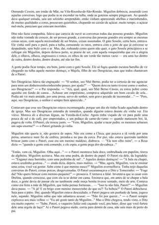 Osmundo Cessim, um irmão de Mãe, na Vila-Risonha-de-São-Romão. Miguilim dobrecia, assumido com
aquelas conversas, logo que podia ia se esconder na tulha, onde as goteiras sempre pingavam. Ao quando
dava qualquer estiada, saía um solzinho arrependido, então vinham aparecendo abelhas e marimbondos,
de muitas qualidades e cores, pousavam quietinhos, chupando no caixão de açúcar, muito tempo, o açúcar
mel-mela, pareciam que estavam morridos.

Dito não fazia companhia, falava que carecia de ouvir as conversas todas das pessoas grandes. Miguilim
não tinha vontade de crescer, de ser pessoa grande, a conversa das pessoas grandes era sempre as mesmas
coisas secas, com aquela necessidade de ser brutas, coisas assustadas. O gato Sossõe, certa hora, entrava.
Ele vinha sutil para o paiol, para a tulha, censeando os ratos, entrava com o jeito de que já estivesse se
despedindo, sem bulir com o ar. Mas, daí, rodeando como quem não quer, o gato Sossõe principiava a se
esfregar em Miguilim, depois deitava perto, se prazia de ser, com aquela ronqueirinha que era a alegria
dele, e olhava, olhava, engrossava o ronco, os olhos de um verde tão menos vazio — era uma luz dentro
de outra, dentro doutra, dentro doutra, até não ter fim.

A gente podia ficar tempo, era bom, junto com o gato Sossõe. Ele só fugiu quando escutou barulho de vir
chegando na tulha aquele menino dentuço, o Majela, filho de seo Deográcias, mas que todos chamavam
de o Patorí.

Seo Deográcias falava tão engraçado: ― "O senhor, seo Nhô Berno, podia ter a cortesia de me agenciar
para mim um dinheirozinhozinhozinho pouco, por ajuda?" — "Quem dera eu tanto tivesse como o senhor,
seo Deográcias!" ― o Pai respondia. ― "Ara, qual, qual, seo Nhô Berno Cássio, eu estou pobre como
aguinha em fundo de canoa... Achasse um empréstimo, comprava adquirido um bom cavalo de sela...
Podia até vir mais amiúde, por uma prosa, servo do senhor, sem grave pecado de incomodar...." ― "Pois,
aqui, seo Deográcias, o senhor é sempre bem aparecido..."

Contavam que esse seo Deográcias estava excomungado, porque um dia ele tinha ficado agachado dentro
de igreja. Mas seo Deográcias entendia de remédios, quando alguém estava doente ele vinha ver. Era
viúvo. Morava ali a diversas léguas, na Vereda-do-Cocho. Agora tinha viajado de vir para pedir uma
pouca de sal e de café, por emprestados, e um pedaço de carne-de-vento ― quando matassem boi, lá,
pagava de volta. O Patorí, ele trouxe junto. ― "Vem, Miguilim, ajudar a tacar pedra: os meninos acharam
um sapo enorme!" ― o Patorí gritando já vinha.

Miguilim não queria ir, não gostava de sapos. Não era como a Chica, que puxava a rã verde por uma
perna, amarrava num fio de embira, prendia-a no pau da cerca. Por paz, não estava querendo também
brincar junto com o Patorí, esse era um menino maldoso, diabrava. — "Ele tem olho ruim", ― a Rosa
dizia ― "quando a gente está comendo, e ele espia, a gente pega dor-de-cabeça..."

"Então, vem cá, Miguilim. Olha aqui..." ― o Patorí mostrava bala doce, embrulhada em papelim, tirava
da algibeira. Miguilim aceitava. Mas era uma pedra, de dentro do papel. O Patorí ria dele, da logradela:
― "Enganei meu burrinho, com uma pedrinha de sal!..." Aqueles dentes dentuços! ― "A bala eu chupei,
estava azedinha gostosa..." ― ainda dizia, depois, mais malino. ― "Mas, agora, Miguilim, vou te ensinar
uma coisa, você vai gostar. Sabe como é que menino nasce?" Miguilim avermelhava. Tinha nojo daquelas
conversas do Patorí, coisas porcas, desgovernadas. O Patorí escaramuçava o Dito e Tomezinho: ― "Foge
daí! Não quero brincar com menino-pequeno!" ― proseava. E tornava a falar. Inventava que ia casar com
Drelina, quando crescesse, que com ela ia se deitar em cama. Ensinava que, em antes de se chupar a bala
doce, a gente devia de passar ela no tamborete onde moça bonita tivesse sentado, meio de arte. Contava
como era feita a mãe de Miguilim, que tinha pernas formosas... — "Isso tu não fala, Patorí!" ― Miguilim
dava passo. ― "A já! E eu brigo com menino menorzinho do que eu?! Tu bobeia?" O Patorí debochava.
Saía para o pátio. Daí, quando Miguilim estava descuidado, o Patorí pegava um punhado de lama, jogava
nele, sujando. Miguilim sabia que não adiantava acusar: ― "Não foi por querer..." ― o Patorí sempre
explicava aos mais velhos ― "Eu até gosto tanto de Miguilim..." Mas o Dito chegava, tendo visto, o Dito
era muito esperto: ― "Sabe, Patorí, o vaqueiro Salúz está caçando você, pra bater, disse que você furtou
dele uma argola de laço!" Aí o Patorí pegava medo, corria para dentro de casa, não saía mais de perto do
pai.
 