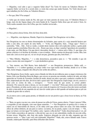 ― Miguilim, você sabe o que o vaqueiro Salúz disse? Tio Terêz foi morar no Tabuleiro Branco. O
vaqueiro Salúz vai levar lá o cavalo dele e o resto das coisas que ainda ficaram. Tio Terêz decerto que
quer trabalhar p'ra Sa Cefisa, no Tabuleiro Branco...

― Por que, Dito? P'ra sempre?

― Acho que ele tomou medo de Pai, não quer ser mais parente de nossa casa. O Tabuleiro Branco é
longe, mais de dez léguas daqui, p'ra outra banda de lá. Vaqueiro Salúz disse que até assim é bom, tio
Terêz acaba casando com a Sa Cefisa, que ela é mulher enviuvada...

― Miguilim!...

A Chica gritava dessa forma, feito ela fosse dona dele.

― ... Miguilim, vem depressa, Mamãe, Papai tá te chamando! Seo Deográcias vai te olhar...

Seo Deográcias ria com os dentes desarranjados de fechados, pare careta cã, e sujo amarelal brotava por
toda a cara dele, um espim de uma barba. ― "A-há, seu Miguilim, hum... Chega aqui." Tirava a
camisinha. "Ahã... Ahã... Está se vendo, o estado deste menino não é p'ra nada-não senhor, a gente pode
se guiar quantas costelinhas Deus deu a ele... Rumo que meu, eu digo: cautelas! Ignorância de curandeiro
é que mata, seo Nhô Berno. Um que desvê, descuidou, há-de-o! ― entrou nele a febre. E, que digo: p'ra
passar a héctico é só facilitar de beirinha, o caso aí maleja... Muito menino de desacude é assim. Mas, tem
susto não: com as ervas que sei, vai ser em pé um pau, garantia que dou, boto bom!..."

― "Meu filhinho, Miguilim..." ― a mãe desnorteava, puxando-o para si. ― "De remédio é que ele
carece, momo não cura ninguém!" ― o pai desdenhava grosso.

― "Isto mesmo, seo Nhô Berno, bem deduzido!" ― seo Deográcias pronunciava. Bebia café. ―
"Remédio: e ― o senhor agradeça, eu esteja vindo viver aqui nestas más brenhas, donde só se vê falta
tudo, muita míngua, ninguém não olha p'ra este sertão dos pobres...

"Seo Deográcias ficava brabo: agora estava falando da falta de providências para se pegar criminosos tão
brutos, feito esse Brasilino Boca-de-Bagre, que cercava as pessoas nas estradas, roubava de tudo, até tinha
aparecido na Vereda do Terentém, fazedor de medo, deram em mão o que quis, conduziu a mulher do Zé
Ijim, emprestada por três dias, devolveu dali a quase mês! Seo Deográcias cuspia longe, em tris, asseava a
boca com as costas da mão, e rexingava: — "Assim mais do que assim, as coisas podem
demasiar. Por causa de umas e dessas, eu vou no papel! ― vou tinta!" Dizia que estava escrevendo carta
para o Presidente, já tinha escrito outra vez, por conta de tropeiros do Urucuia-a-fora não terem auxiliado
de abrir a tuta-méia de um saquinho de sal, nem de vender para os dali quando sal nenhum para se pôr em
comida da gente não se achava.

Ao já estava com a carta quase pronta, só faltando era ter um positivo que a fosse levar na barra, na Vila
Risonha.

― "Bem, eu agora vou-me-vou, estou de passar na cafúa do Frieza, pastos abaixo. Viajar é penoso! Olha,
o corguinho já está alargado, com suas águas amarelas..." ― Seo Deográcias só gostava de ir visitar os
outros era no intervalinho de chuvas, aí ele sabia certo que achava todos em casas. Ele tinha também
ofício de cobrar dinheiro, de uns para os outros. Levantou, foi na janela, espiar o céu do tempo. ― "Eh,
água vai tornar a revirar água? No melhor, estia: vigiem o olho-de-boi!" Todos discorriam para ir ver, até
Vovó Izidra concordava de apreciar o olho-de-boi, que era só um reduzidinho retalho de arco-da-velha,
leviano airoso. Miguilim, não, hoje não podia. Esperava abraçado no colo da mãe, enquanto que ela
quisesse assim. ― "Que é que você está soletrando, Miguilim?" Nada, não, estava falando nada. Estava
rezando, endereçado baixinho, para Deus dificultar dele morrer.
 