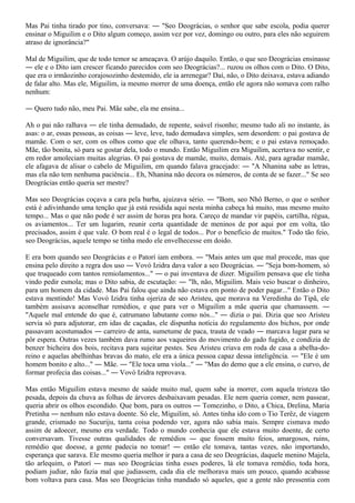 Mas Pai tinha tirado por tino, conversava: ― "Seo Deográcias, o senhor que sabe escola, podia querer
ensinar o Miguilim e o Dito algum começo, assim vez por vez, domingo ou outro, para eles não seguirem
atraso de ignorância?"

Mal de Miguilim, que de todo temor se ameaçava. O arújo daquilo. Então, o que seo Deográcias ensinasse
― ele e o Dito iam crescer ficando parecidos com seo Deográcias?... ruzou os olhos com o Dito. O Dito,
que era o irmãozinho corajosozinho destemido, ele ia arrenegar? Daí, não, o Dito deixava, estava adiando
de falar alto. Mas ele, Miguilim, ia mesmo morrer de uma doença, então ele agora não somava com ralho
nenhum:

― Quero tudo não, meu Pai. Mãe sabe, ela me ensina...

Ah o pai não ralhava ― ele tinha demudado, de repente, soável risonho; mesmo tudo ali no instante, às
asas: o ar, essas pessoas, as coisas ― leve, leve, tudo demudava simples, sem desordem: o pai gostava de
mamãe. Com o ser, com os olhos como que ele olhava, tanto querendo-bem; e o pai estava remoçado.
Mãe, tão bonita, só para se gostar dela, todo o mundo. Então Miguilim era Miguilim, acertava no sentir, e
em redor amoleciam muitas alegrias. O pai gostava de mamãe, muito, demais. Até, para agradar mamãe,
ele afagava de alisar o cabelo de Miguilim, em quando falava gracejado: ― "A Nhanina sabe as letras,
mas ela não tem nenhuma paciência... Eh, Nhanina não decora os números, de conta de se fazer..." Se seo
Deográcias então queria ser mestre?

Mas seo Deográcias coçava a cara pela barba, ajuizava sério. ― "Bom, seo Nhô Berno, o que o senhor
está é adivinhando uma tenção que já está residida aqui nesta minha cabeça há muito, mas mesmo muito
tempo... Mas o que não pode é ser assim de horas pra hora. Careço de mandar vir papéis, cartilha, régua,
os aviamentos... Ter um lugarim, reunir certa quantidade de meninos de por aqui por em volta, tão
precisados, assim é que vale. O bom real é o legal de todos... Por o benefício de muitos." Todo tão feio,
seo Deográcias, aquele tempo se tinha medo ele envelhecesse em doido.

E era bom quando seo Deográcias e o Patorí iam embora. ― "Mais antes um que mal procede, mas que
ensina pelo direito a regra dos uso ― Vovó Izidra dava valor a seo Deográcias. ― "Seja bom-homem, só
que truqueado com tantos remiolamentos..." ― o pai inventava de dizer. Miguilim pensava que ele tinha
vindo pedir esmola; mas o Dito sabia, de escutação: ― "lh, não, Miguilim. Mais veio buscar o dinheiro,
para um homem da cidade. Mas Pai falou que ainda não estava em ponto de poder pagar..." Então o Dito
estava mentindo! Mas Vovó Izidra tinha ojeriza de seo Aristeu, que morava na Veredinha do Tipã, ele
também assisava aconselhar remédios, e que para ver o Miguilim a mãe queria que chamassem. ―
"Aquele mal entende do que é, catrumano labutante como nós..." ― dizia o pai. Dizia que seo Aristeu
servia só para adjutorar, em idas de caçadas, ele dispunha notícia do regulamento dos bichos, por onde
passavam acostumados ― carreiro de anta, sumetume de paca, trauta de veado ― marcava lugar para se
pôr espera. Outras vezes também dava rumo aos vaqueiros do movimento do gado fugido, e condizia de
benzer bicheira dos bois, recitava para sujeitar pestes. Seu Aristeu criava em roda de casa a abelha-do-
reino e aquelas abelhinhas bravas do mato, ele era a única pessoa capaz dessa inteligência. ― "Ele é um
homem bonito e alto..." ― Mãe. ― "Ele toca uma viola..." ― "Mas do demo que a ele ensina, o curvo, de
formar profecia das coisas..." ― Vovó Izidra reprovava.

Mas então Miguilim estava mesmo de saúde muito mal, quem sabe ia morrer, com aquela tristeza tão
pesada, depois da chuva as folhas de árvores desbaixavam pesadas. Ele nem queria comer, nem passear,
queria abrir os olhos escondido. Que bom, para os outros ― Tomezinho, o Dito, a Chica, Drelina, Maria
Pretinha ― nenhum não estava doente. Só ele, Miguilim, só. Antes tinha ido com o Tio Terêz, de viagem
grande, crismado no Sucuriju, tanta coisa podendo ver, agora não sabia mais. Sempre cismava medo
assim de adoecer, mesmo era verdade. Todo o mundo conhecia que ele estava muito doente, de certo
conversavam. Tivesse outras qualidades de remédios ― que fossem muito feios, amargosos, ruins,
remédio que doesse, a gente padecia no tomar! ― então ele tomava, tantas vezes, não importando,
esperança que sarava. Ele mesmo queria melhor ir para a casa de seo Deográcias, daquele menino Majela,
tão arlequim, o Patorí ― mas seo Deográcias tinha esses poderes, lá ele tomava remédio, toda hora,
podiam judiar, não fazia mal que judiassem, cada dia ele melhorava mais um pouco, quando acabasse
bom voltava para casa. Mas seo Deográcias tinha mandado só aqueles, que a gente não pressentia com
 
